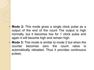  Mode 2: This mode gives a single clock pulse as a
output of the end of the count The output is high
normally, but it becomes low for 1 clock pulse and
again it will become high and remain high.
 Mode 3: This mode is similar to mode 2 but when the
counter becomes zero the count value is
automatically reloaded. Thus it provides continuous
pulses.
 