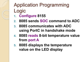 Application Programming
Logic
1. Configure 8155
2. 8085 sends SOC command to ADC
3. 8085 communicates with ADC
using PortC in handshake mode
4. 8085 reads 8-bit temperature value
from port A
5. 8085 displays the temperature
value on the LED display
 