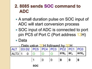 2. 8085 sends SOC command to
ADC
 A small duration pulse on SOC input of
ADC will start conversion process
 SOC input of ADC is connected to port
pin PC5 of Port C (Port address 13H)
 Data
◦ Data value 20H followed by 00H
ALT D3 D2 PC5 PC4 PC3 PC2 PC1 PC0
ALT3 1 0 O O O STBA BFA INTRA
SOC
1 0 0 0 0 0
 