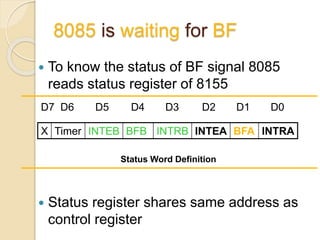 8085 is waiting for BF
 To know the status of BF signal 8085
reads status register of 8155
 Status register shares same address as
control register
X Timer INTEB BFB INTRB INTEA BFA INTRA
D7 D6 D5 D4 D3 D2 D1 D0
Status Word Definition
 
