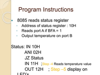 Program Instructions
 8085 reads status register
◦ Address of status register : 10H
◦ Reads port A if BFA = 1
◦ Output temperature on port B
Status: IN 10H
ANI 02H
JZ Status
IN 11H ;Step -4 Reads temperature value
OUT 12H ; Step –5 display on
 
