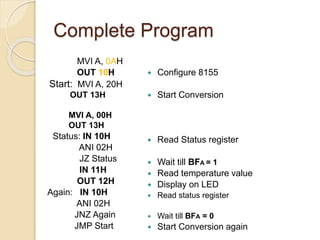 Complete Program
MVI A, 0AH
OUT 10H
Start: MVI A, 20H
OUT 13H
MVI A, 00H
OUT 13H
Status: IN 10H
ANI 02H
JZ Status
IN 11H
OUT 12H
Again: IN 10H
ANI 02H
JNZ Again
JMP Start
 Configure 8155
 Start Conversion
 Read Status register
 Wait till BFA = 1
 Read temperature value
 Display on LED
 Read status register
 Wait till BFA = 0
 Start Conversion again
 