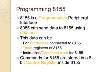Programming 8155
 8155 is a Programmable Peripheral
Interface
 8085 can send data to 8155 using
data bus
 This data can be
◦ For I/O devices connected to 8155
◦ Timer registers of 8155
◦ Instruction/Command word for 8155
 Commands for 8155 are stored in a 8-
bit Control Register inside 8155
 