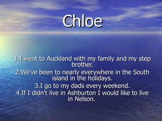 Chloe 1.I went to Auckland with my family and my step brother. 2.We’ve been to nearly everywhere in the South island in the holidays. 3.I go to my dads every weekend. 4.If I didn't live in Ashburton I would like to live in Nelson.   
