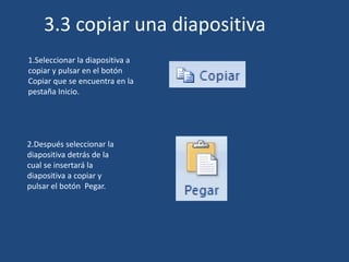 1.Seleccionar la diapositiva a
copiar y pulsar en el botón
Copiar que se encuentra en la
pestaña Inicio.
2.Después seleccionar la
diapositiva detrás de la
cual se insertará la
diapositiva a copiar y
pulsar el botón Pegar.
3.3 copiar una diapositiva
 