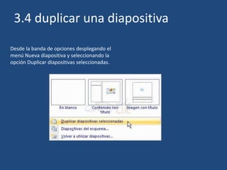 Desde la banda de opciones desplegando el
menú Nueva diapositiva y seleccionando la
opción Duplicar diapositivas seleccionadas.
3.4 duplicar una diapositiva
 