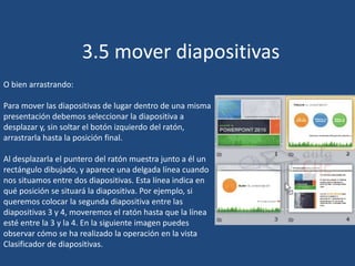 3.5 mover diapositivas
O bien arrastrando:
Para mover las diapositivas de lugar dentro de una misma
presentación debemos seleccionar la diapositiva a
desplazar y, sin soltar el botón izquierdo del ratón,
arrastrarla hasta la posición final.
Al desplazarla el puntero del ratón muestra junto a él un
rectángulo dibujado, y aparece una delgada línea cuando
nos situamos entre dos diapositivas. Esta línea indica en
qué posición se situará la diapositiva. Por ejemplo, si
queremos colocar la segunda diapositiva entre las
diapositivas 3 y 4, moveremos el ratón hasta que la línea
esté entre la 3 y la 4. En la siguiente imagen puedes
observar cómo se ha realizado la operación en la vista
Clasificador de diapositivas.
 