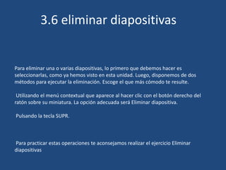 Para eliminar una o varias diapositivas, lo primero que debemos hacer es
seleccionarlas, como ya hemos visto en esta unidad. Luego, disponemos de dos
métodos para ejecutar la eliminación. Escoge el que más cómodo te resulte.
Utilizando el menú contextual que aparece al hacer clic con el botón derecho del
ratón sobre su miniatura. La opción adecuada será Eliminar diapositiva.
Pulsando la tecla SUPR.
Para practicar estas operaciones te aconsejamos realizar el ejercicio Eliminar
diapositivas
3.6 eliminar diapositivas
 
