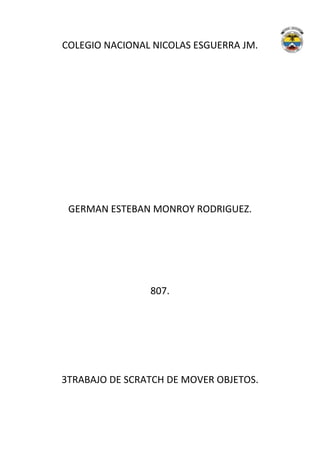 COLEGIO NACIONAL NICOLAS ESGUERRA JM.




 GERMAN ESTEBAN MONROY RODRIGUEZ.




                807.




3TRABAJO DE SCRATCH DE MOVER OBJETOS.
 