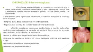 ENFERMEDADES infecto contagiosas:


Hepatitis A: infección que afecta al hígado, se transmite por contacto directo (a
través de las manos, alimentos contaminados o agua. Suele ser de carácter leve
y aparecer de repente asociado a malestar general, falta de apetito, fiebre... se
recomienda:

− Tener siempre papel higiénico en los servicios y lavarse las manos al ir al servicio y
antes de comer.
− Limpieza diaria de las instalaciones del centro con lejía.
− El personal de cocina y del comedor debe extremar su limpieza

• Tiña: infección causada por hongos, que puede afectar al cabello, piel o uñas,
con lesiones dermatológicas, se transmite por contacto directo entre las personas,
ropas, animales u otros objetos, se recomienda:
− Acudir al médico ante sospechas de lesión dermatológica.
− Extremar las medidas de limpieza del centro, la higiene individual y el lavado de
la ropa.
− Evitar el intercambio de prendas personales.
− Desinfección periódica del centro.

 