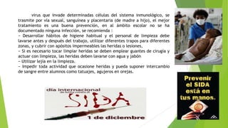 Sida: virus que invade determinadas células del sistema inmunológico, se
trasmite por vía sexual, sanguínea y placentaria (de madre a hijo), el mejor
tratamiento es una buena prevención, en al ámbito escolar no se ha
documentado ninguna infección, se recomienda :
− Desarrollar hábitos de higiene habitual y el personal de limpieza debe
lavarse antes y después del trabajo, utilizar diferentes trapos para diferentes
zonas, y cubrir con apósitos impermeables las heridas o lesiones,
− Si es necesario tocar limpiar heridas se deben emplear guantes de cirugía y
actuar con limpieza, las heridas deben lavarse con agua y jabón
− Utilizar lejía en la limpieza.
− Impedir toda actividad que ocasione heridas y pueda suponer intercambio
de sangre entre alumnos como tatuajes, agujeros en orejas.

 