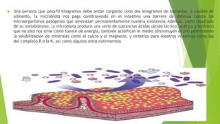 

Una persona que pesa70 kilogramos debe andar cargando unos dos kilogramos de bacterias. a cambio de
alimento, la microbiota nos paga construyendo en el intestino una barrera de defensa contra los
microorganismos patógenos que amenazan permanentemente nuestra existencia Además, como resultado
de su metabolismo, la microbiota produce una serie de sustancias ácidas (ácido láctico, acético y butírico)
que no sólo nos sirve como fuente de energía, también acidifican el medio (disminuyen el pH) permitiendo
la solubilización de minerales como el calcio y el magnesio, y sintetiza para nosotros vitaminas como las
del complejo B o la K, así como algunos otros nutrimentos

 
