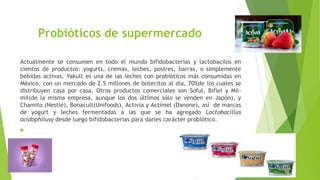 Probióticos de supermercado
Actualmente se consumen en todo el mundo bifidobacterias y lactobacilos en
cientos de productos: yogurts, cremas, leches, postres, barras, o simplemente
bebidas activas. Yakult es una de las leches con probióticos más consumidas en
México, con un mercado de 2.5 millones de botecitos al día, 70%de los cuales se
distribuyen casa por casa. Otros productos comerciales son Soful, Bifiel y Milmil(de la misma empresa, aunque los dos últimos sólo se venden en Japón), y
Chamito (Nestlé), Bonacult(Unifoods), Activia y Actimel (Danone), así de marcas
de yogurt y leches fermentadas a las que se ha agregado Lactobacillus
acidophilusy desde luego bifidobacterias para darles carácter probiótico.


 