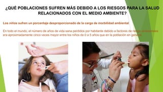¿QUÉ POBLACIONES SUFREN MÁS DEBIDO A LOS RIESGOS PARA LA SALUD
RELACIONADOS CON EL MEDIO AMBIENTE?
Los niños sufren un porcentaje desproporcionado de la carga de morbilidad ambiental
En todo el mundo, el número de años de vida sana perdidos por habitante debido a factores de riesgo ambientales
era aproximadamente cinco veces mayor entre los niños de 0 a 5 años que en la población en general.

 