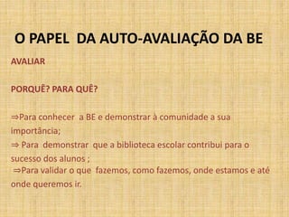 O PAPEL DA AUTO-AVALIAÇÃO DA BE
AVALIAR
PORQUÊ? PARA QUÊ?
⇒Para conhecer a BE e demonstrar à comunidade a sua
importância;
⇒ Para demonstrar que a biblioteca escolar contribui para o
sucesso dos alunos ;
⇒Para validar o que fazemos, como fazemos, onde estamos e até
onde queremos ir.
 