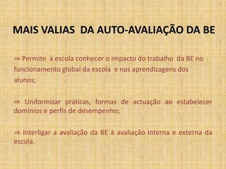 MAIS VALIAS DA AUTO-AVALIAÇÃO DA BE
⇒ Permite à escola conhecer o impacto do trabalho da BE no
funcionamento global da escola e nas aprendizagens dos
alunos;
⇒ Uniformizar práticas, formas de actuação ao estabelecer
domínios e perfis de desempenho;
⇒ Interligar a avaliação da BE à avaliação interna e externa da
escola.
 