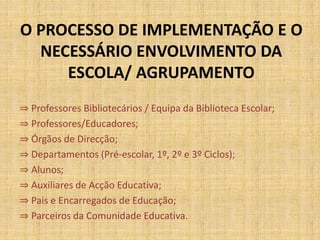 O PROCESSO DE IMPLEMENTAÇÃO E O
NECESSÁRIO ENVOLVIMENTO DA
ESCOLA/ AGRUPAMENTO
⇒ Professores Bibliotecários / Equipa da Biblioteca Escolar;
⇒ Professores/Educadores;
⇒ Órgãos de Direcção;
⇒ Departamentos (Pré-escolar, 1º, 2º e 3º Ciclos);
⇒ Alunos;
⇒ Auxiliares de Acção Educativa;
⇒ Pais e Encarregados de Educação;
⇒ Parceiros da Comunidade Educativa.
 