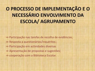 O PROCESSO DE IMPLEMENTAÇÃO E O
NECESSÁRIO ENVOLVIMENTO DA
ESCOLA/ AGRUPAMENTO
⇒ Participação nas tarefas de recolha de evidências;
⇒ Resposta a questionários/inquéritos ;
⇒ Participação em actividades diversas
⇒ Apresentação de propostas e sugestões;
⇒ cooperação com a Biblioteca Escolar.
 
