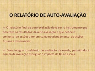 O RELATÓRIO DE AUTO-AVALIAÇÃO
⇒ O relatório final de auto-avaliação deve ser o instrumento que
descreve os resultados da auto-avaliação e que define o
conjunto de acções a ter em conta no planeamento de acções
futuras a desenvolver;
⇒ Deve integrar o relatório de avaliação da escola, permitindo à
equipa de avaliação averiguar o impacto da BE na escola.
 
