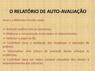 O RELATÓRIO DE AUTO-AVALIAÇÃO
Assim, a Biblioteca Escolar pode:
⇒ Articular melhor com as estruturas;
⇒ Melhorar a comunicação entre todos os intervenientes;
⇒ Valorizar o papel da BE;
⇒ Contribuir para a aceitação das mudanças e alteração de
práticas;
⇒ Desenvolver uma cultura de avaliação dando enfoque às
evidências;
⇒ Contribuir para um maior sucesso educativo dos alunos e
desenvolvimento das Literacias.
 