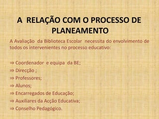 A RELAÇÃO COM O PROCESSO DE
PLANEAMENTO
A Avaliação da Biblioteca Escolar necessita do envolvimento de
todos os intervenientes no processo educativo:
⇒ Coordenador e equipa da BE;
⇒ Direcção ;
⇒ Professores;
⇒ Alunos;
⇒ Encarregados de Educação;
⇒ Auxiliares da Acção Educativa;
⇒ Conselho Pedagógico.
 