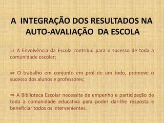 A INTEGRAÇÃO DOS RESULTADOS NA
AUTO-AVALIAÇÃO DA ESCOLA
⇒ A Envolvência da Escola contribui para o sucesso de toda a
comunidade escolar;
⇒ O trabalho em conjunto em prol de um todo, promove o
sucesso dos alunos e professores;
⇒ A Biblioteca Escolar necessita de empenho e participação de
toda a comunidade educativa para poder dar-lhe resposta e
beneficiar todos os intervenientes.
 