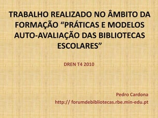 TRABALHO REALIZADO NO ÂMBITO DA
FORMAÇÃO “PRÁTICAS E MODELOS
AUTO-AVALIAÇÃO DAS BIBLIOTECAS
ESCOLARES”
DREN T4 2010
Pedro Cardona
http:// forumdebibliotecas.rbe.min-edu.pt
 