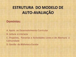 ESTRUTURA DO MODELO DE
AUTO-AVALIAÇÃO
Domínios:
A. Apoio ao Desenvolvimento Curricular
B. Leitura e Literacia
C. Projectos, Parcerias e Actividades Livres e de Abertura à
Comunidade
D. Gestão da Biblioteca Escolar
 