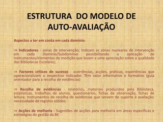 ESTRUTURA DO MODELO DE
AUTO-AVALIAÇÃO
Aspectos a ter em conta em cada domínio:
⇒ Indicadores - zonas de intervenção; Indicam as zonas nucleares de intervenção
em cada Domínio/Subdomínio possibilitando a aplicação de
instrumentos/elementos de medição que levam a uma apreciação sobre a qualidade
das Bibliotecas Escolares;
⇒ Factores críticos de sucesso - ocorrências, acções, práticas, experiências que
operacionalizam o respectivo indicador. Têm valor informativo e formativo (guia
orientador para a recolha de evidências)
⇒ Recolha de evidências - relatórios, materiais produzidos pela Biblioteca,
estatísticas, trabalhos de alunos, questionários, fichas de observação, fichas de
leitura; Instrumentos de recolha de evidências que servem de suporte à avaliação;
necessidade de registos sólidos
⇒ Acções de melhoria - Sugestões de acções para melhoria em áreas específicas e
estratégias de gestão da BE
 