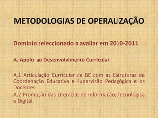 METODOLOGIAS DE OPERALIZAÇÃO
Domínio seleccionado a avaliar em 2010-2011
A. Apoio ao Desenvolvimento Curricular
A.1 Articulação Curricular da BE com as Estruturas de
Coordenação Educativa e Supervisão Pedagógica e os
Docentes
A.2 Promoção das Literacias de Informação, Tecnológica
e Digital
 