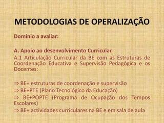 METODOLOGIAS DE OPERALIZAÇÃO
Domínio a avaliar:
A. Apoio ao desenvolvimento Curricular
A.1 Articulação Curricular da BE com as Estruturas de
Coordenação Educativa e Supervisão Pedagógica e os
Docentes:
⇒ BE+ estruturas de coordenação e supervisão
⇒ BE+PTE (Plano Tecnológico da Educação)
⇒ BE+POPTE (Programa de Ocupação dos Tempos
Escolares)
⇒ BE+ actividades curriculares na BE e em sala de aula
 