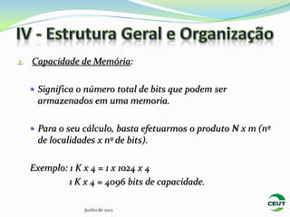 2. Capacidade de Memória:


   Significa o número total de bits que podem ser
    armazenados em uma memoria.

   Para o seu cálculo, basta efetuarmos o produto N x m (nº
    de localidades x nº de bits).

  Exemplo: 1 K x 4 = 1 x 1024 x 4
           1 K x 4 = 4096 bits de capacidade.

                Junho de 2012
 