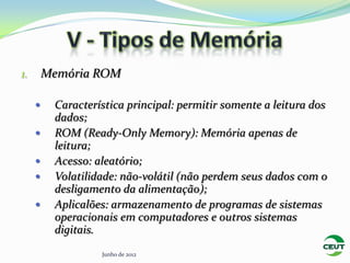 1.       Memória ROM

         Característica principal: permitir somente a leitura dos
          dados;
         ROM (Ready-Only Memory): Memória apenas de
          leitura;
         Acesso: aleatório;
         Volatilidade: não-volátil (não perdem seus dados com o
          desligamento da alimentação);
         Aplicalões: armazenamento de programas de sistemas
          operacionais em computadores e outros sistemas
          digitais.
                   Junho de 2012
 