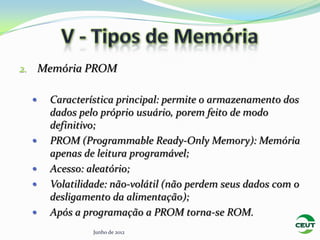 2. Memória PROM

    Característica principal: permite o armazenamento dos
     dados pelo próprio usuário, porem feito de modo
     definitivo;
    PROM (Programmable Ready-Only Memory): Memória
     apenas de leitura programável;
    Acesso: aleatório;
    Volatilidade: não-volátil (não perdem seus dados com o
     desligamento da alimentação);
    Após a programação a PROM torna-se ROM.
              Junho de 2012
 