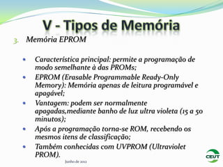 3. Memória EPROM

    Característica principal: permite a programação de
     modo semelhante à das PROMs;
    EPROM (Erasable Programmable Ready-Only
     Memory): Memória apenas de leitura programável e
     apagável;
    Vantagem: podem ser normalmente
     apagadas,mediante banho de luz ultra violeta (15 a 50
     minutos);
    Após a programação torna-se ROM, recebendo os
     mesmos itens de classificação;
    Também conhecidas com UVPROM (Ultraviolet
     PROM).
              Junho de 2012
 
