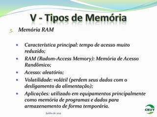 5. Memória RAM

    Característica principal: tempo de acesso muito
     reduzido;
    RAM (Radom-Access Memory): Memória de Acesso
     Randômico;
    Acesso: aleatório;
    Volatilidade: volátil (perdem seus dados com o
     desligamento da alimentação);
    Aplicações: utilizado em equipamentos principalmente
     como memória de programas e dados para
     armazenamento de forma temporária.
              Junho de 2012
 