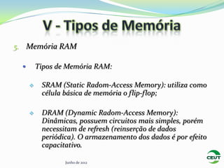 5. Memória RAM

        Tipos de Memória RAM:

         SRAM (Static Radom-Access Memory): utiliza como
          célula básica de memória o flip-flop;

         DRAM (Dynamic Radom-Access Memory):
          Dinâmicas, possuem circuitos mais simples, porém
          necessitam de refresh (reinserção de dados
          periódica). O armazenamento dos dados é por efeito
          capacitativo.

                 Junho de 2012
 
