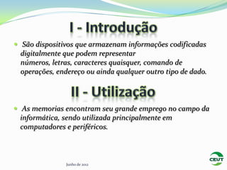  São dispositivos que armazenam informações codificadas
 digitalmente que podem representar
 números, letras, caracteres quaisquer, comando de
 operações, endereço ou ainda qualquer outro tipo de dado.



 As memorias encontram seu grande emprego no campo da
 informática, sendo utilizada principalmente em
 computadores e periféricos.



               Junho de 2012
 