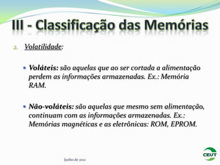2. Volatilidade:


    Voláteis: são aquelas que ao ser cortada a alimentação
    perdem as informações armazenadas. Ex.: Memória
    RAM.

    Não-voláteis: são aquelas que mesmo sem alimentação,
    continuam com as informações armazenadas. Ex.:
    Memórias magnéticas e as eletrônicas: ROM, EPROM.



                   Junho de 2012
 