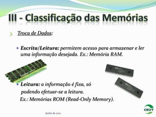 3. Troca de Dados:


   Escrita/Leitura: permitem acesso para armazenar e ler
    uma informação desejada. Ex.: Memória RAM.




   Leitura: a informação é fixa, só
    podendo efetuar-se a leitura.
    Ex.: Memórias ROM (Read-Only Memory).

               Junho de 2012
 