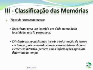 4. Tipos de Armazenamento:


   Estáticas: uma vez inserido um dado numa dada
    localidade, este lá permanece.

   Dinâmicas: necessitamos inserir a informação de tempo
    em tempo, pois de acordo com as características de seus
    elementos internos, perdem essas informações após um
    determinado tempo.



               Junho de 2012
 