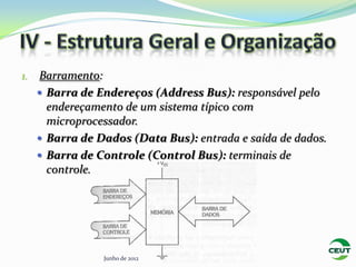 1.   Barramento:
      Barra de Endereços (Address Bus): responsável pelo
       endereçamento de um sistema típico com
       microprocessador.
      Barra de Dados (Data Bus): entrada e saída de dados.
      Barra de Controle (Control Bus): terminais de
       controle.




                 Junho de 2012
 