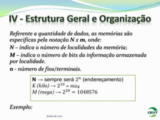 Referente a quantidade de dados, as memórias são
especificas pela notação N x m, onde:
N – indica o número de localidades da memória;
M – indica o número de bits da informação armazenada
por localidade.
n - número de fios/terminais.




Exemplo:
              Junho de 2012
 