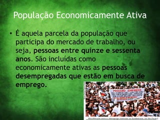 População Economicamente Ativa
• É aquela parcela da população que
participa do mercado de trabalho, ou
seja, pessoas entre quinze e sessenta
anos. São incluídas como
economicamente ativas as pessoas
desempregadas que estão em busca de
emprego.
