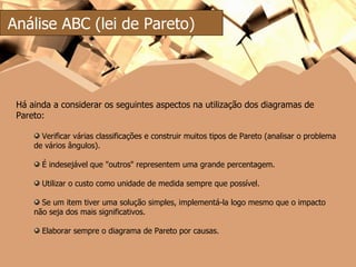 Análise ABC (lei de Pareto) Há ainda a considerar os seguintes aspectos na utilização dos diagramas de Pareto: Verificar várias classificações e construir muitos tipos de Pareto (analisar o problema de vários ângulos). É indesejável que "outros" representem uma grande percentagem. Utilizar o custo como unidade de medida sempre que possível. Se um item tiver uma solução simples, implementá-la logo mesmo que o impacto não seja dos mais significativos. Elaborar sempre o diagrama de Pareto por causas. 