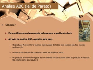 Esta análise é uma ferramenta valiosa para a gestão de stock Através da análise ABC, o gestor sabe que: Os produtos A devem ter o controle mais cuidado de todos, com registos exactos, controle contínuo, etc. O sistema de controle dos produtos C deve ser simples e eficaz. Os produtos B devem ser objecto de um controlo não tão cuidado como os produtos A mas não tão simples como os produtos C Análise ABC (lei de Pareto) Utilidade? 