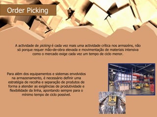 A actividade de  picking  é cada vez mais uma actividade crítica nos armazéns, não só porque requer mão-de-obra elevada e movimentação de materiais intensiva como o mercado exige cada vez um tempo de ciclo menor. Para além dos equipamentos e sistemas envolvidos na armazenamento, é necessário definir uma estratégia de recolha e separação de produtos de forma a atender as exigências de produtividade e flexibilidade da linha, apontando sempre para o mínimo tempo de ciclo possível. Order Picking 