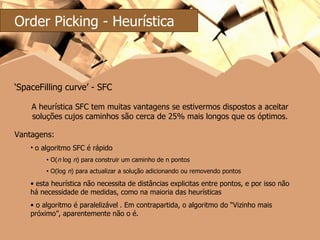 ‘ SpaceFilling curve’ - SFC Vantagens: o algoritmo SFC é rápido O( n  log  n ) para construir um caminho de n pontos O(log  n ) para actualizar a solução adicionando ou removendo pontos esta heurística não necessita de distâncias explicitas entre pontos, e por isso não há necessidade de medidas, como na maioria das heurísticas o algoritmo é paralelizável   . Em contrapartida, o algoritmo do “Vizinho mais próximo”, aparentemente não o é. A heurística SFC tem muitas vantagens se estivermos dispostos a aceitar soluções cujos caminhos são cerca de 25% mais longos que os óptimos. Order Picking - Heurística 