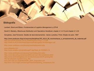 Bibliografia Lambert, Stock and Ellram , Fundamentals of Logistics Management,  p.275-8   David E. Mulcahy,  Warehouse Distribution and Operations Handbook,  chapter 4.1-4.10 and chapter 2.1-2.6 Gonçalves, José Fernando. Gestão de Aprovisionamentos - teoria e práctica.  Porto: Edição de autor, 1997 http://www.producao.ufrgs.br/arquivos/disciplinas/393_AULA_09_movimentacao_e_armazenamento_de_materiais.pdf http://grupoluft.locaweb.com.br/assets/logistics/artigo_2_9.pdf http://www.ie.ufrj.br/download/AparecidaAulaLogistica-Armazenagem.pdf http://www.caribtrans.com/aboutus/newHeadquarters.php www.wikipedia.com http://www.emedco.com/prodGroupAT.asp?dept_id=4525&CC=N http://www.caribtrans.com/aboutus/newHeadquarters.php http://www.barcoding.com/press/2005/wal-mart-rfid-compliance.shtml http://www.centrodelogistica.com.br/new/fs-busca.htm?fr-picking.htm http://pt.wikipedia.org/wiki/Curva_ABC www.dem.isep.ipp.pt/jab/files/ESIN_2000_Diagnostico.pdf http://www.cisco-eagle.com/storage/Flowracks/picking_comparisons.htm 