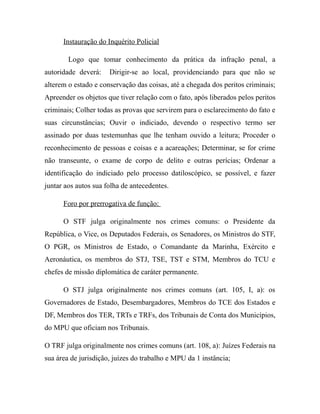 Instauração do Inquérito Policial
Logo que tomar conhecimento da prática da infração penal, a
autoridade deverá: Dirigir-se ao local, providenciando para que não se
alterem o estado e conservação das coisas, até a chegada dos peritos criminais;
Apreender os objetos que tiver relação com o fato, após liberados pelos peritos
criminais; Colher todas as provas que servirem para o esclarecimento do fato e
suas circunstâncias; Ouvir o indiciado, devendo o respectivo termo ser
assinado por duas testemunhas que lhe tenham ouvido a leitura; Proceder o
reconhecimento de pessoas e coisas e a acareações; Determinar, se for crime
não transeunte, o exame de corpo de delito e outras perícias; Ordenar a
identificação do indiciado pelo processo datiloscópico, se possível, e fazer
juntar aos autos sua folha de antecedentes.
Foro por prerrogativa de função:
O STF julga originalmente nos crimes comuns: o Presidente da
República, o Vice, os Deputados Federais, os Senadores, os Ministros do STF,
O PGR, os Ministros de Estado, o Comandante da Marinha, Exército e
Aeronáutica, os membros do STJ, TSE, TST e STM, Membros do TCU e
chefes de missão diplomática de caráter permanente.
O STJ julga originalmente nos crimes comuns (art. 105, I, a): os
Governadores de Estado, Desembargadores, Membros do TCE dos Estados e
DF, Membros dos TER, TRTs e TRFs, dos Tribunais de Conta dos Municípios,
do MPU que oficiam nos Tribunais.
O TRF julga originalmente nos crimes comuns (art. 108, a): Juízes Federais na
sua área de jurisdição, juízes do trabalho e MPU da 1 instância;
 